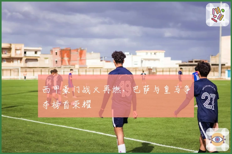 西甲豪门战火再燃，巴萨与皇马争夺榜首荣耀