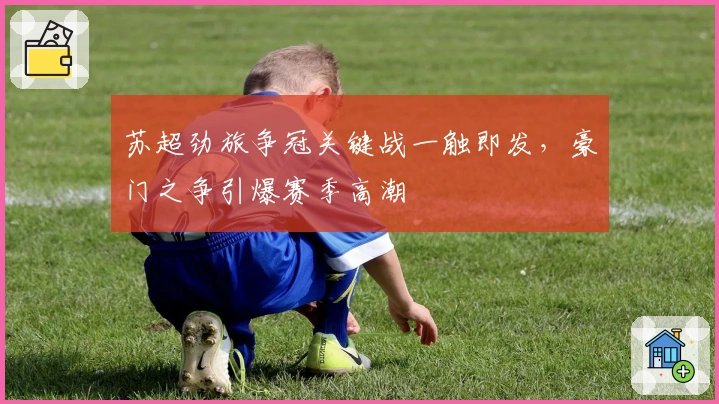 苏超劲旅争冠关键战一触即发，豪门之争引爆赛季高潮