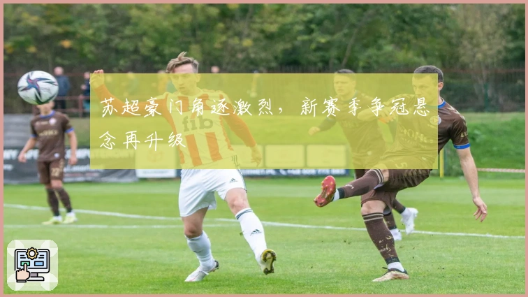 苏超豪门角逐激烈，新赛季争冠悬念再升级