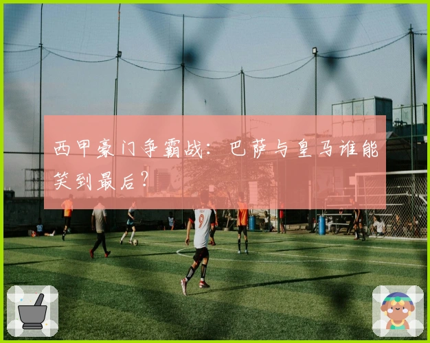 西甲豪门争霸战：巴萨与皇马谁能笑到最后？