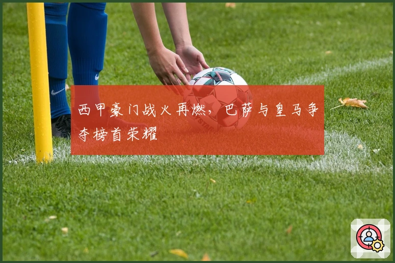 西甲豪门战火再燃，巴萨与皇马争夺榜首荣耀