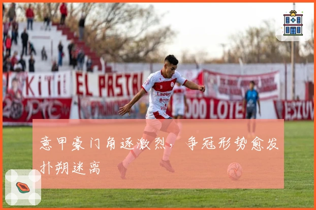 意甲豪门角逐激烈,争冠形势愈发扑朔迷离