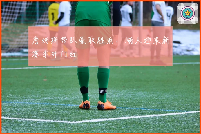 詹姆斯带队豪取胜利，湖人迎来新赛季开门红