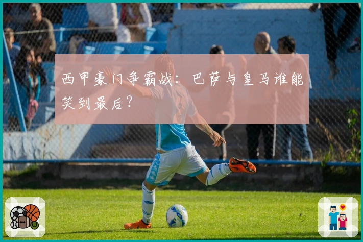 西甲豪门争霸战：巴萨与皇马谁能笑到最后？